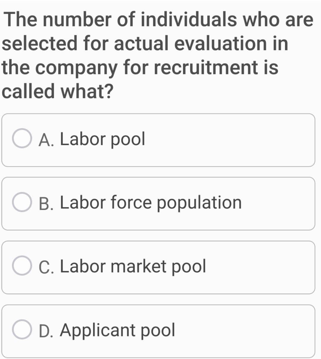 The number of individuals who are
selected for actual evaluation in
the company for recruitment is
called what?
O A. Labor pool
B. Labor force population
O C. Labor market pool
OD. Applicant pool