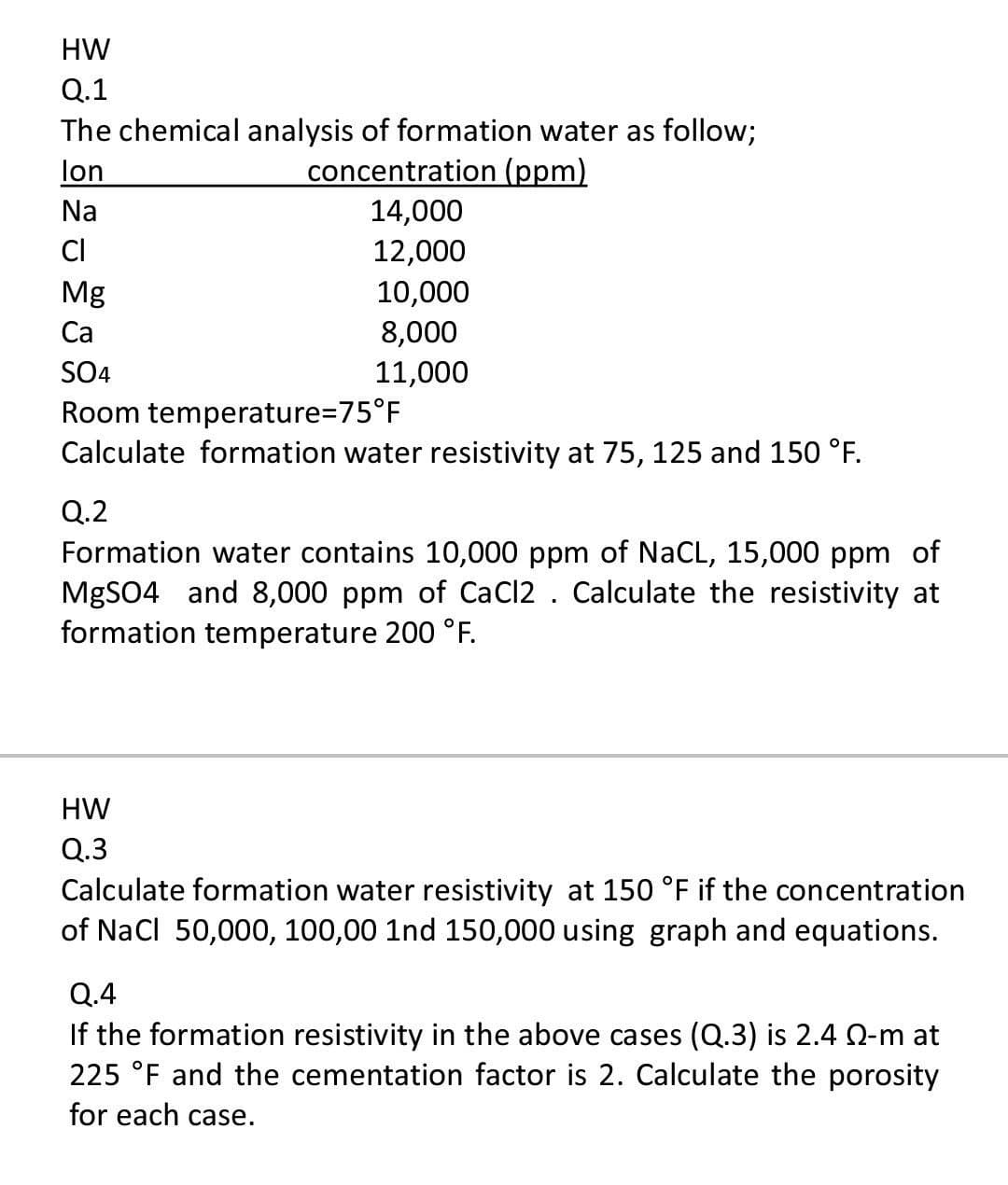 HW
Q.1
The chemical analysis of formation water as follow;
concentration (ppm)
lon
Na
14,000
CI
12,000
Mg
10,000
Ca
8,000
SO4
11,000
Room temperature=D75°F
Calculate formation water resistivity at 75, 125 and 150 °F.
Q.2
Formation water contains 10,000 ppm of NaCL, 15,000 ppm of
MgSO4 and 8,000 ppm of CaCl2 . Calculate the resistivity at
formation temperature 200 °F.
HW
Q.3
Calculate formation water resistivity at 150 °F if the concentration
of Nacl 50,000, 100,00 1nd 150,000 using graph and equations.
Q.4
If the formation resistivity in the above cases (Q.3) is 2.4 Q-m at
225 °F and the cementation factor is 2. Calculate the porosity
for each case.
