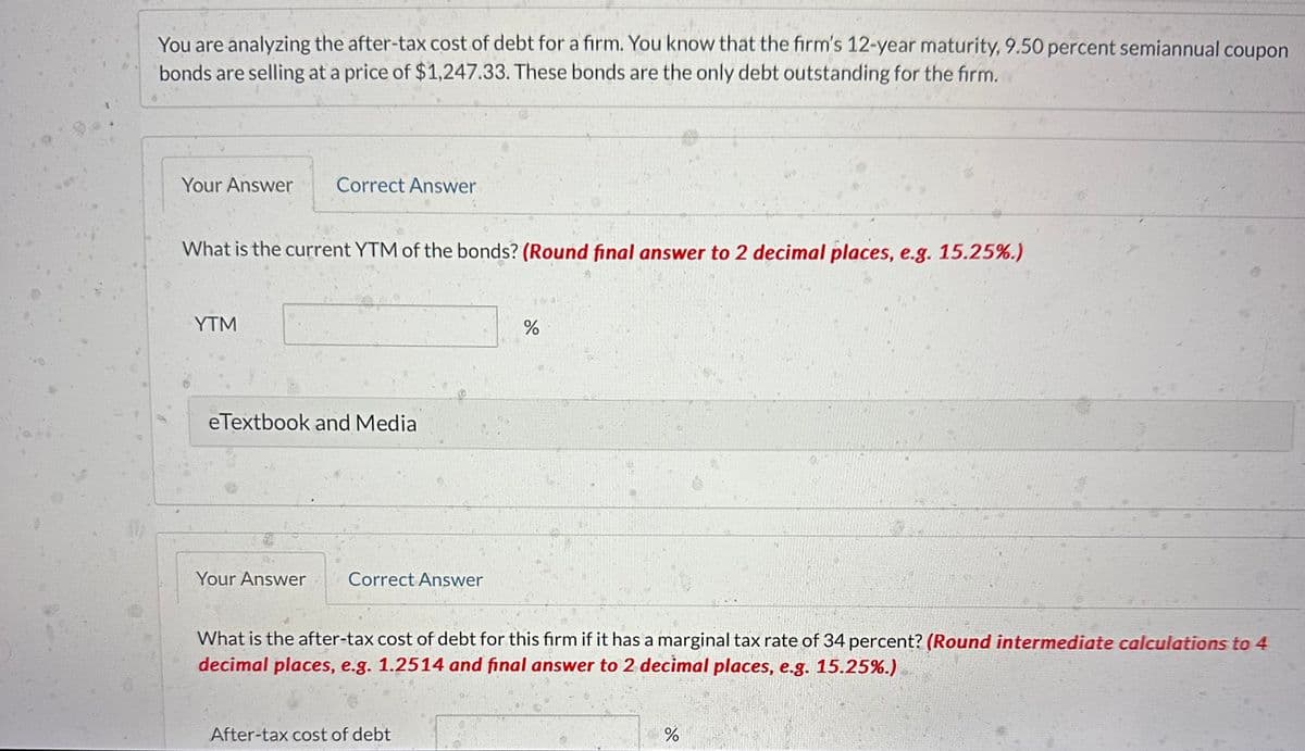 You are analyzing the after-tax cost of debt for a firm. You know that the firm's 12-year maturity, 9.50 percent semiannual coupon
bonds are selling at a price of $1,247.33. These bonds are the only debt outstanding for the firm.
Your Answer Correct Answer
What is the current YTM of the bonds? (Round final answer to 2 decimal places, e.g. 15.25%.)
YTM
eTextbook and Media
Your Answer
Correct Answer
NEG
After-tax cost of debt
do
%
What is the after-tax cost of debt for this firm if it has a marginal tax rate of 34 percent? (Round intermediate calculations to 4
decimal places, e.g. 1.2514 and final answer to 2 decimal places, e.g. 15.25%.)
%