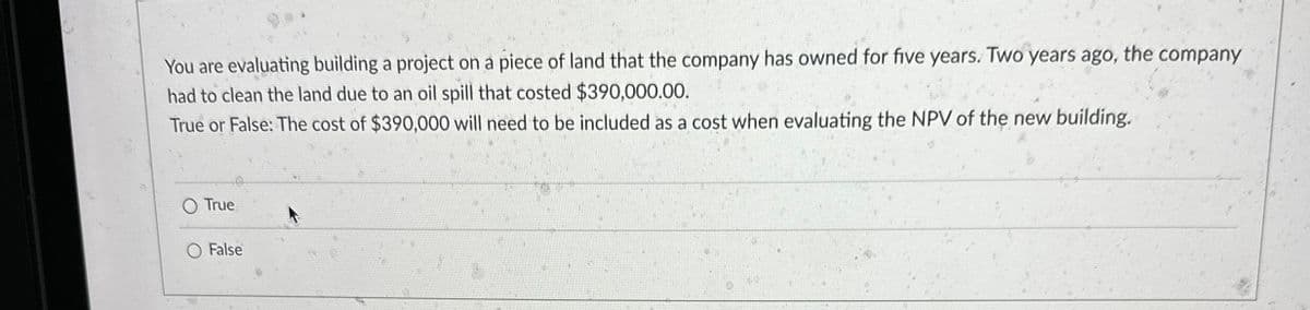 You are evaluating building a project on a piece of land that the company has owned for five years. Two years ago, the company
had to clean the land due to an oil spill that costed $390,000.00.
True or False: The cost of $390,000 will need to be included as a cost when evaluating the NPV of the new building.
O True
O False
