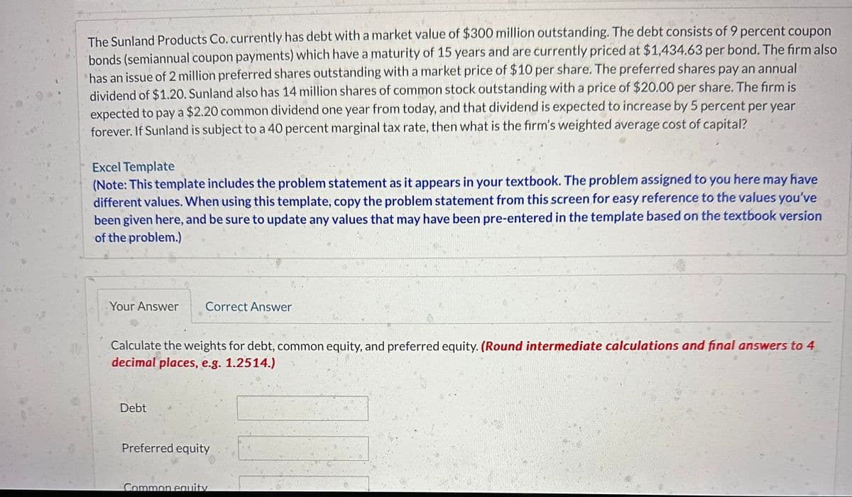 48
The Sunland Products Co. currently has debt with a market value of $300 million outstanding. The debt consists of 9 percent coupon
bonds (semiannual coupon payments) which have a maturity of 15 years and are currently priced at $1,434.63 per bond. The firm also
has an issue of 2 million preferred shares outstanding with a market price of $10 per share. The preferred shares pay an annual
dividend of $1.20. Sunland also has 14 million shares of common stock outstanding with a price of $20.00 per share. The firm is
expected to pay a $2.20 common dividend one year from today, and that dividend is expected to increase by 5 percent per year
forever. If Sunland is subject to a 40 percent marginal tax rate, then what is the firm's weighted average cost of capital?
Excel Template
(Note: This template includes the problem statement as it appears in your textbook. The problem assigned to you here may have
different values. When using this template, copy the problem statement from this screen for easy reference to the values you've
been given here, and be sure to update any values that may have been pre-entered in the template based on the textbook version
of the problem.)
Your Answer
Correct Answer
Calculate the weights for debt, common equity, and preferred equity. (Round intermediate calculations and final answers to 4
decimal places, e.g. 1.2514.)
Debt
Preferred equity
Common equity