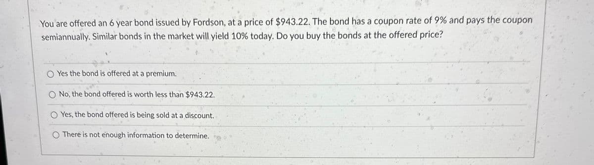 You are offered an 6 year bond issued by Fordson, at a price of $943.22. The bond has a coupon rate of 9% and pays the coupon
semiannually. Similar bonds in the market will yield 10% today. Do you buy the bonds at the offered price?
Yes the bond is offered at a premium.
O No, the bond offered is worth less than $943.22.
Yes, the bond offered is being sold at a discount.
O There is not enough information to determine.