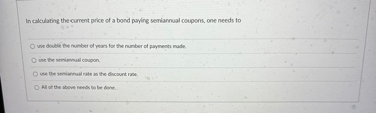 In calculating the current price of a bond paying semiannual coupons, one needs to
O use double the number of years for the number of payments made.
O use the semiannual coupon.
O use the semiannual rate as the discount rate.
O All of the above needs to be done.