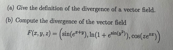 (a) Give the definition of the divergence of a vector field.
(b) Compute the divergence of the vector field
F(x, y, z) = (sin(e²+v), ln(1 + esin(2²)), cos(zeªz))