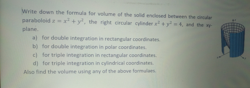 Write down the formula for volume of the solid enclosed between the circular
paraboloid z = x² + y², the right circular cylinder x2 + y2 = 4, and the xy-
plane.
a) for double integration in rectangular coordinates.
b) for double integration in polar coordinates.
c) for triple integration in rectangular coordinates.
d) for triple integration in cylindrical coordinates.
Also find the volume using any of the above formulaes.
