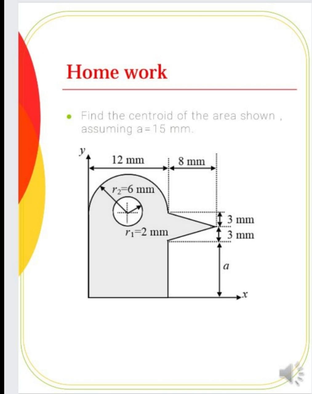 Home work
Find the centroid of the area shown,
assuming a= 15 mm.
y
12 mm
8 mm
r=6 mm
3 mm
ri-2 mm
3 mm
a
