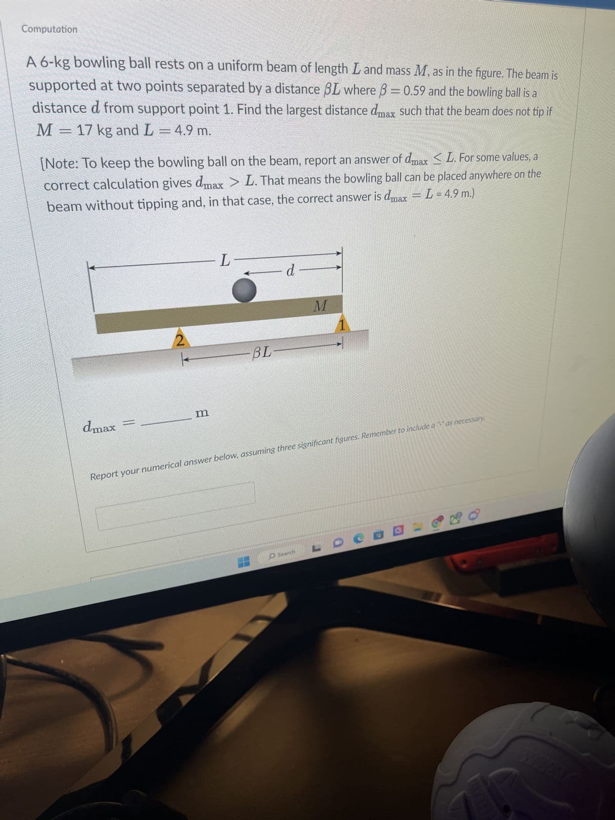 Computation
A 6-kg bowling ball rests on a uniform beam of length L and mass M, as in the figure. The beam is
supported at two points separated by a distance BL where ß = 0.59 and the bowling ball is a
distance d from support point 1. Find the largest distance dmax such that the beam does not tip if
M = 17 kg and L = 4.9 m.
[Note: To keep the bowling ball on the beam, report an answer of dmax ≤ L. For some values, a
correct calculation gives dmax > L. That means the bowling ball can be placed anywhere on the
beam without tipping and, in that case, the correct answer is dmax = L = 4.9 m.)
2
dmax
m
L
BL-
d
M
Report your numerical answer below, assuming three significant figures. Remember to include a "-" as necessary.
O Search
1