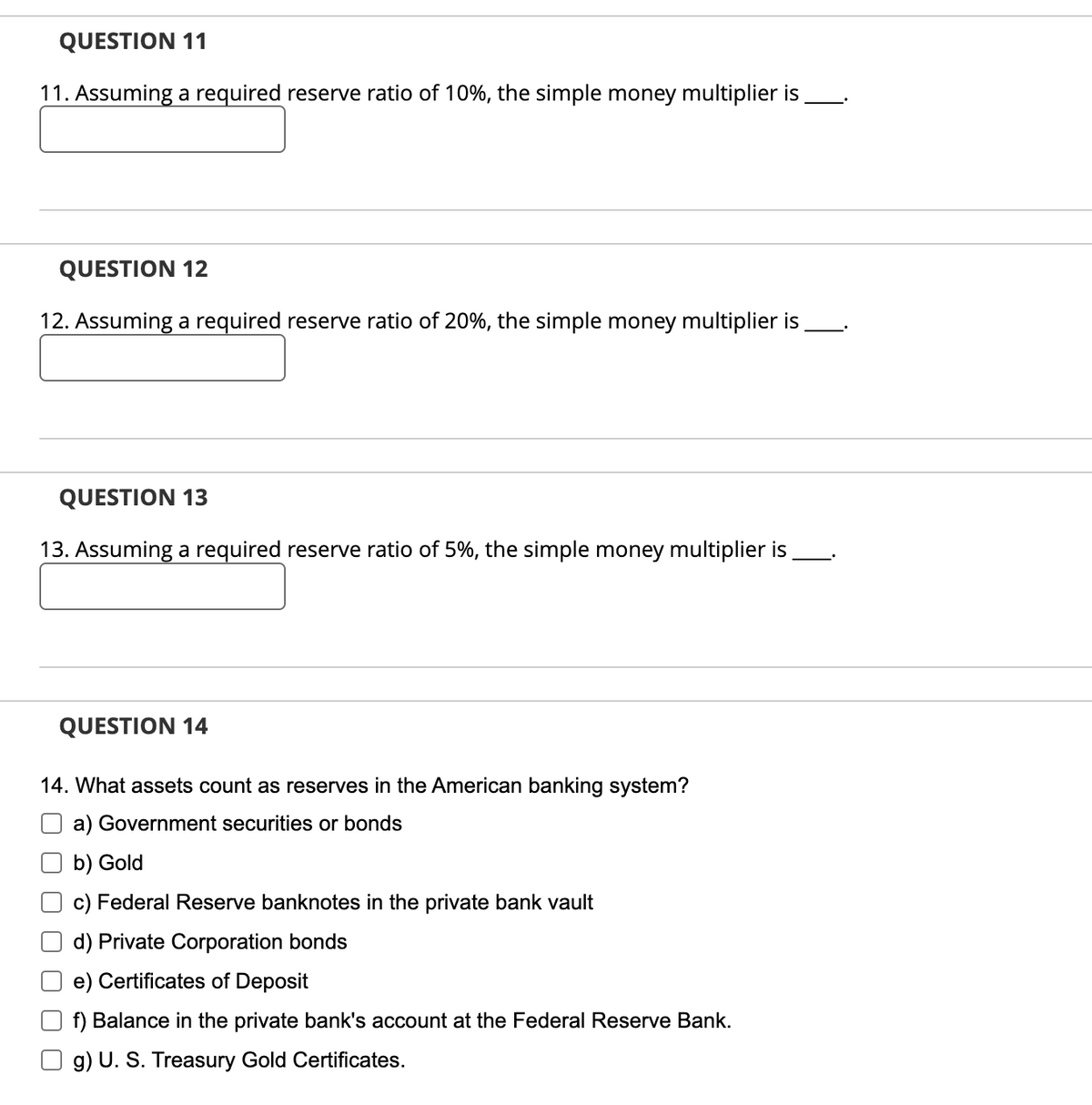 QUESTION 11
11. Assuming a required reserve ratio of 10%, the simple money multiplier is
QUESTION 12
12. Assuming a required reserve ratio of 20%, the simple money multiplier is
QUESTION 13
13. Assuming a required reserve ratio of 5%, the simple money multiplier is
QUESTION 14
14. What assets count as reserves in the American banking system?
a) Government securities or bonds
b) Gold
c) Federal Reserve banknotes in the private bank vault
d) Private Corporation bonds
e) Certificates of Deposit
f) Balance in the private bank's account at the Federal Reserve Bank.
g) U. S. Treasury Gold Certificates.