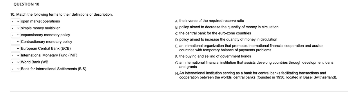 QUESTION 10
10. Match the following terms to their definitions or description.
open market operations
✓ simple money multiplier
✓ expansionary monetary policy
✓ Contractionary monetary policy
✓ European Central Bank (ECB)
✓ International Monetary Fund (IMF)
✓ World Bank (WB
✓ Bank for International Settlements (BIS)
A. the inverse of the required reserve ratio
B. policy aimed to decrease the quantity of money in circulation
C. the central bank for the euro-zone countries
D. policy aimed to increase the quantity of money in circulation
E. an intrnational organization that promotes international financial cooperation and assists
countries with temporary balance of payments problems
F. the buying and selling of government bonds
G. an international financial institution that assists develong countries through development loans
and grants
H. An international institution serving as a bank for central banks facilitating transactions and
cooperation between the worlds' central banks (founded in 1930, located in Basel Swithzerland).