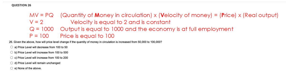 QUESTION 26
MV = PQ
V = 2
Q = 1000
P = 100
(Quantity of Money in circulation) x (Velocity of money) = (Price) x (Real output)
Velocity is equal to 2 and is constant
Output is equal to 1000 and the economy is at full employment
Price is equal to 100
26. Given the above, how will price level change if the quantity of money in circulation is increased from 50,000 to 100,000?
O a) Price Level will decrease from 100 to 50
b) Price Level will increase from 100 to 500
O c) Price Level will increase from 100 to 200
d) Price Level will remain unchanged
e) None of the above.