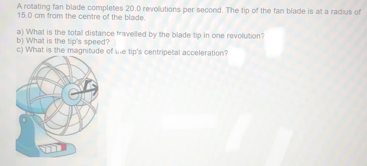 A rotating fan blade completes 20.0 revolutions per second. The tip of the fan blade is at a radius of
15.0 cm from the centre of the blade.
a) What is the total distance travelled by the blade tip in one revolution?
b) What is the tip's speed?
c) What is the magnitude of uie tip's centripetal acceleration?
