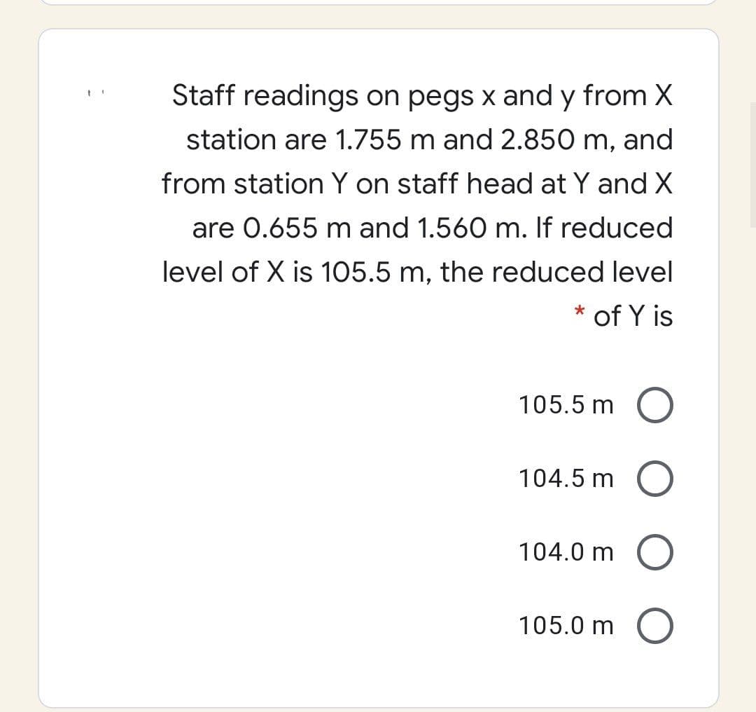 Staff readings on pegs x and y from X
station are 1.755 m and 2.850 m, and
from station Y on staff head at Y and X
are 0.655 m and 1.560 m. If reduced
level of X is 105.5 m, the reduced level
* of Y is
105.5 m
104.5 m
104.0 m
105.0 m O
