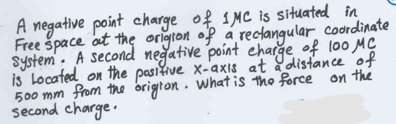 A negative point charge of 1MC is situated in
Coordinate
Free space at the origion of a rectangular
System. A second negative point charge of 100 MC
is Located on the positive x-axis at a distance of
500 mm from the origion. What is the force on the
Second charge.
