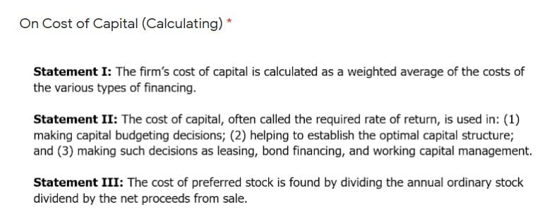 On Cost of Capital (Calculating)
Statement I: The firm's cost of capital is calculated as a weighted average of the costs of
the various types of financing.
Statement II: The cost of capital, often called the required rate of return, is used in: (1)
making capital budgeting decisions; (2) helping to establish the optimal capital structure;
and (3) making such decisions as leasing, bond financing, and working capital management.
Statement III: The cost of preferred stock is found by dividing the annual ordinary stock
dividend by the net proceeds from sale.

