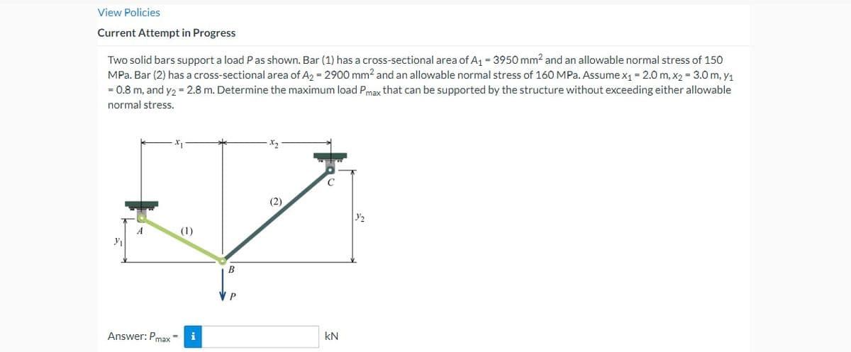 View Policies
Current Attempt in Progress
Two solid bars support a load P as shown. Bar (1) has a cross-sectional area of A₁ = 3950 mm² and an allowable normal stress of 150
MPa. Bar (2) has a cross-sectional area of A2 = 2900 mm2 and an allowable normal stress of 160 MPa. Assume x1 = 2.0 m, x2 = 3.0 m, y1
= 0.8 m, and y2 = 2.8 m. Determine the maximum load Pmax that can be supported by the structure without exceeding either allowable
normal stress.
y,
Answer: Pmax=
;
في
B
P
(2)
kN