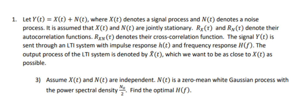 1. Let Y(t) = X(t) + N(t), where X(t) denotes a signal process and N(t) denotes a noise
process. It is assumed that X(t) and N(t) are jointly stationary. Rx(t) and RN(T) denote their
autocorrelation functions. RXN (T) denotes their cross-correlation function. The signal Y(t) is
sent through an LTI system with impulse response h(t) and frequency response H(f). The
output process of the LTI system is denoted by X (t), which we want to be as close to X(t) as
possible.
3) Assume X(t) and N(t) are independent. N(t) is a zero-mean white Gaussian process with
the power spectral density . Find the optimal H(f).
