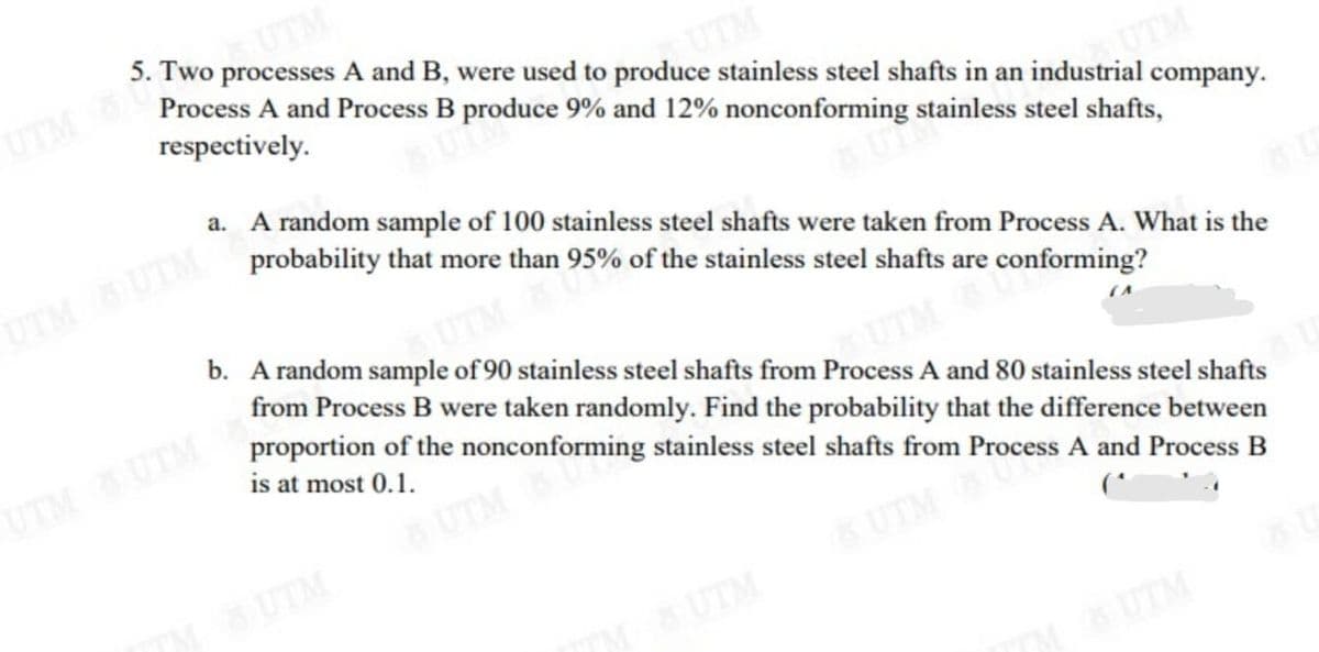 5. Two processes A and B, were used to produce stainless steel shafts in an industrial company.
UTM
Process A and Process B produce 9% and 12% nonconforming stainless steel shafts,
respectively.
a. A random sample of 100 stainless steel shafts were taken from Process A. What is the
probability that more than 95% of the stainless steel shafts are conforming?
UTM UTM
b. A random sample of 90 stainless steel shafts from Process A and 80 stainless steel shafts
TM
from Process B were taken randomly. Find the probability that the difference between
proportion of the nonconforming stainless steel shafts from Process A and Process B
UTM UTM
UTM
is at most 0.1.
UTM
UTM
SUTM
UTM
UTM
