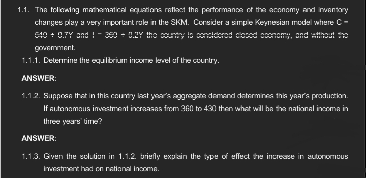 1.1. The following mathematical equations reflect the performance of the economy and inventory
changes play a very important role in the SKM. Consider a simple Keynesian model where C =
540 + 0.7Y and != 360 + 0.2Y the country is considered closed economy, and without the
government.
1.1.1. Determine the equilibrium income level of the country.
ANSWER:
1.1.2. Suppose that in this country last year's aggregate demand determines this year's production.
If autonomous investment increases from 360 to 430 then what will be the national income in
three years' time?
ANSWER:
1.1.3. Given the solution in 1.1.2. briefly explain the type of effect the increase in autonomous
investment had on national income.