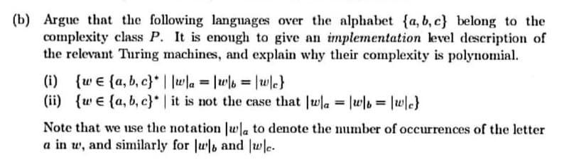 (b) Argue that the following languages over the alphabet {a, b, c} belong to the
complexity class P. It is enough to give an implementation level description of
the relevant Turing machines, and explain why their complexity is polynomial.
(i) {w e {a, b, c}* | |wla = |wb = |wle}
(ii) {w e {a, b, c}* | it is not the case that |wla = |w\b = |w\c}
%3D
Note that we use the notation Jwla to denote the number of occurrences of the letter
a in w, and similarly for |w and |wle.
