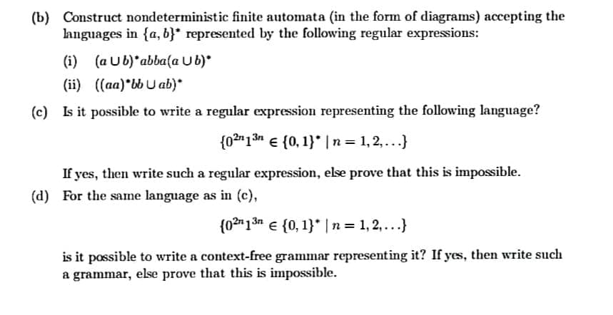 (b) Construct nondeterministic finite automata (in the form of diagrams) accepting the
languages in {a, b}* represented by the following regular expressions:
(i) (a Ub)*abba(a Ub)*
(ii) ((aa) bbU ab)*
(c) Is it possible to write a regular expression representing the following language?
{02"13n e {0, 1}* |n= 1,2,...}
If yes, then write such a regular expression, else prove that this is impossible.
(d) For the same language as in (c),
{02"1 3n e {0, 1}* |n = 1, 2,...}
is it possible to write a context-free grammar representing it? If yes, then write such
a grammar, else prove that this is impossible.
