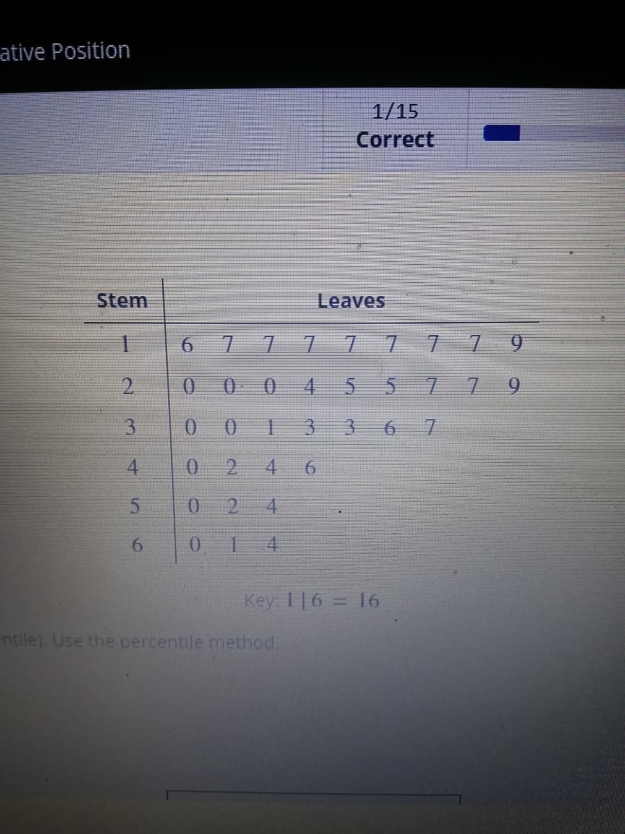 ative Position
Stem
1
2
3
sted
4
5
6
AND
6 7 7 7 7
7 7 79
000 4 5 5 7 7 9
() ()
13 3 6 7
0 2 4 6
O 2
4
0
C
IN
1/15
Correct
Leaves
entile). Use the percentile method.
Key: 116 = 16