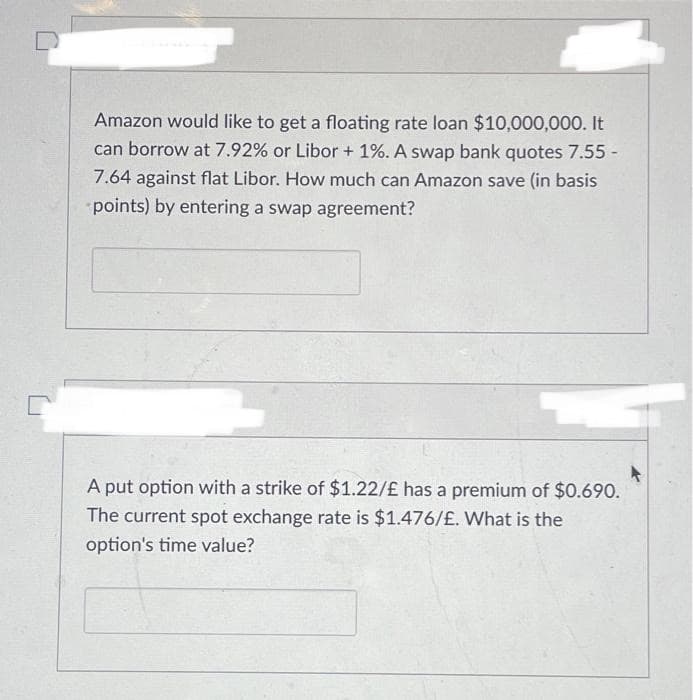 Amazon would like to get a floating rate loan $10,000,000. It
can borrow at 7.92% or Libor + 1%. A swap bank quotes 7.55 -
7.64 against flat Libor. How much can Amazon save (in basis
points) by entering a swap agreement?
A put option with a strike of $1.22/£ has a premium of $0.690.
The current spot exchange rate is $1.476/£. What is the
option's time value?
