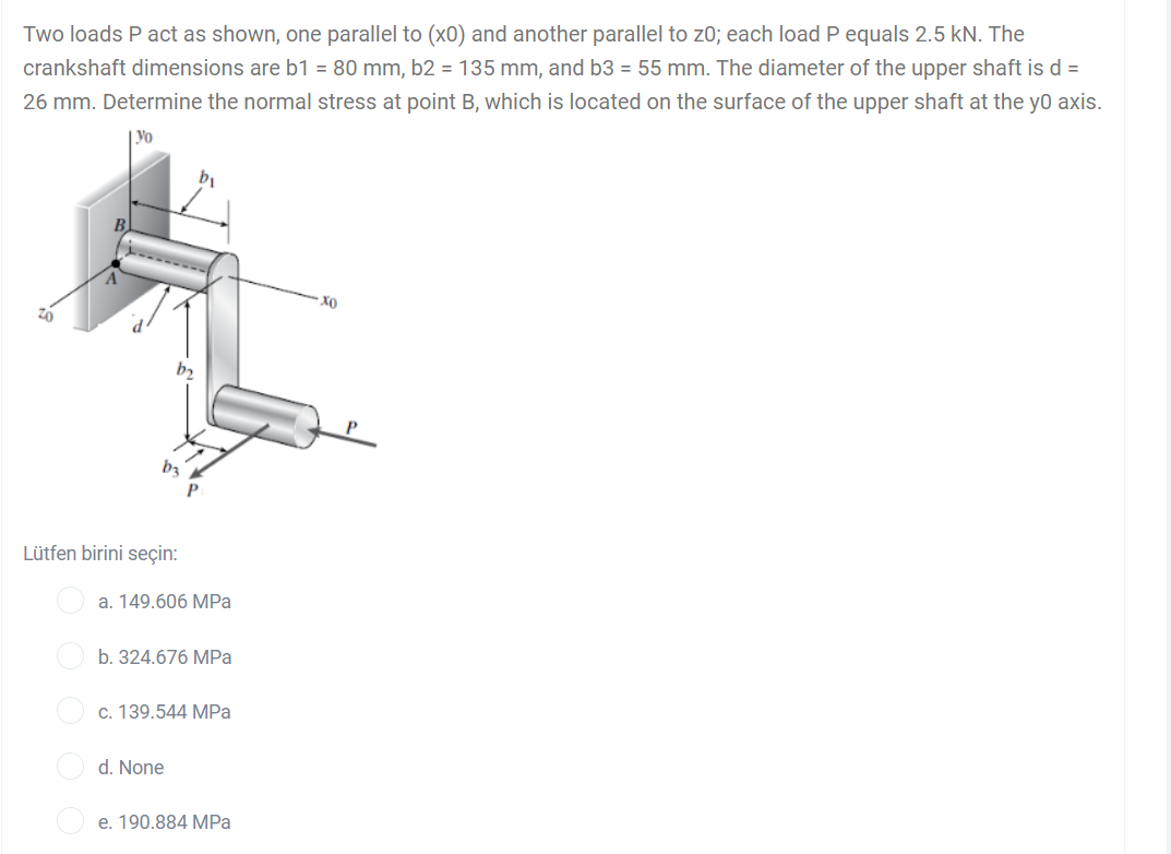 Two loads P act as shown, one parallel to (x0) and another parallel to z0; each load P equals 2.5 kN. The
crankshaft dimensions are b1 = 80 mm, b2 = 135 mm, and b3 = 55 mm. The diameter of the upper shaft is d =
26 mm. Determine the normal stress at point B, which is located on the surface of the upper shaft at the yo axis.
Yo
Хо
b3
Lütfen birini seçin:
a. 149.606 MPa
b. 324.676 MPa
c. 139.544 MPa
d. None
e. 190.884 MPa
