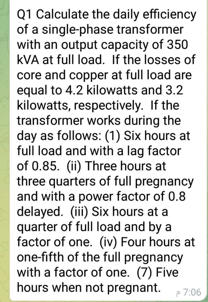 Q1 Calculate the daily efficiency
of a single-phase transformer
with an output capacity of 350
kVA at full load. If the losses of
core and copper at full load are
equal to 4.2 kilowatts and 3.2
kilowatts, respectively. If the
transformer works during the
day as follows: (1) Six hours at
full load and with a lag factor
of 0.85. (ii) Three hours at
three quarters of full pregnancy
and with a power factor of 0.8
delayed. (iii) Six hours at a
quarter of full load and by a
factor of one. (iv) Four hours at
one-fifth of the full pregnancy
with a factor of one. (7) Five
hours when not pregnant.
ê 7:06
