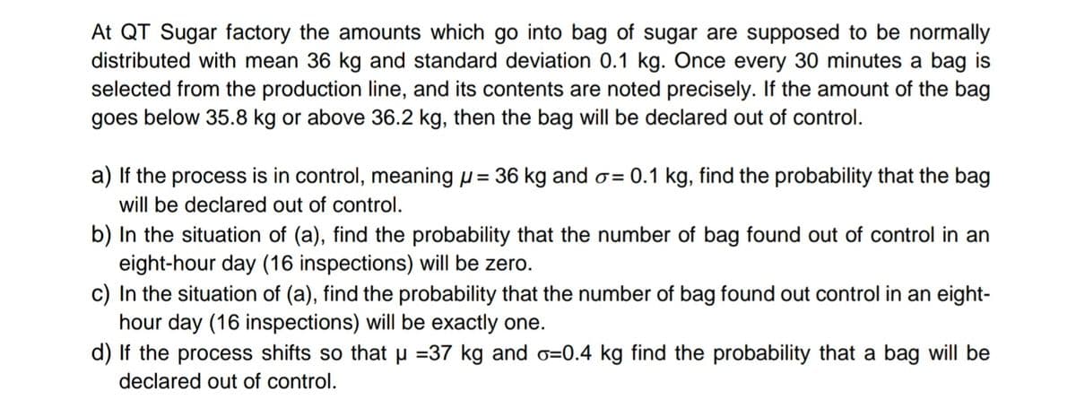 At QT Sugar factory the amounts which go into bag of sugar are supposed to be normally
distributed with mean 36 kg and standard deviation 0.1 kg. Once every 30 minutes a bag is
selected from the production line, and its contents are noted precisely. If the amount of the bag
goes below 35.8 kg or above 36.2 kg, then the bag will be declared out of control.
a) If the process is in control, meaning u = 36 kg and o= 0.1 kg, find the probability that the bag
will be declared out of control.
b) In the situation of (a), find the probability that the number of bag found out of control in an
eight-hour day (16 inspections) will be zero.
In the situation of (a), find the probability that the number of bag found out control in an eight-
hour day (16 inspections) will be exactly one.
d) If the process shifts so that u =37 kg and o=0.4 kg find the probability that a bag will be
declared out of control.
