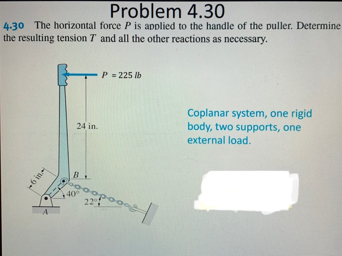 Problem 4.30
4.30 The horizontal force P is applied to the handle of the puller. Determine
the resulting tension T and all the other reactions as necessary.
P
= 225 lb
Coplanar system, one rigid
body, two supports, one
24 in.
external load.
40
22
A
+6 in.-
