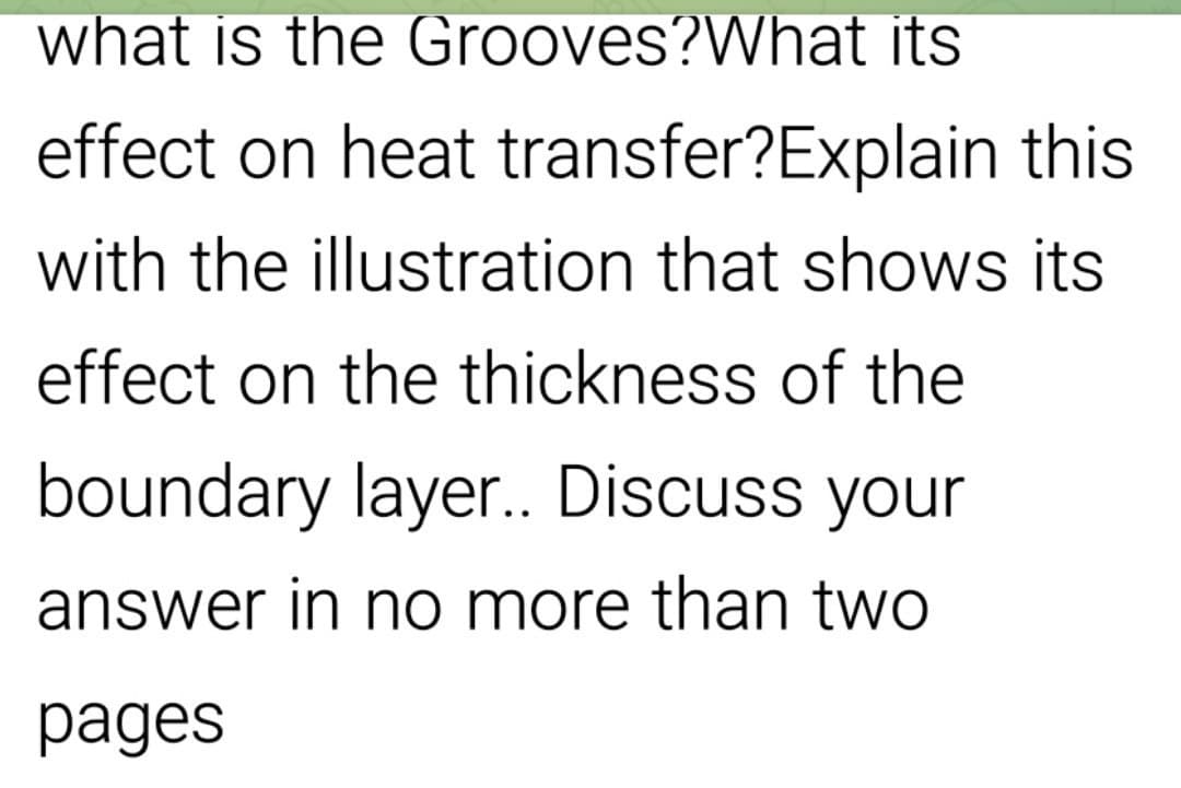 what is the Grooves?What its
effect on heat transfer?Explain this
with the illustration that shows its
effect on the thickness of the
boundary layer.. Discuss your
answer in no more than two
pages

