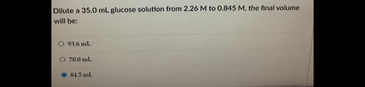 Dilute a 35.0 mL glucose solution from 2.26 M to 0.845 M, the final volume
will be:
93.6 mL
O 70.0 mL
84.5 mL
