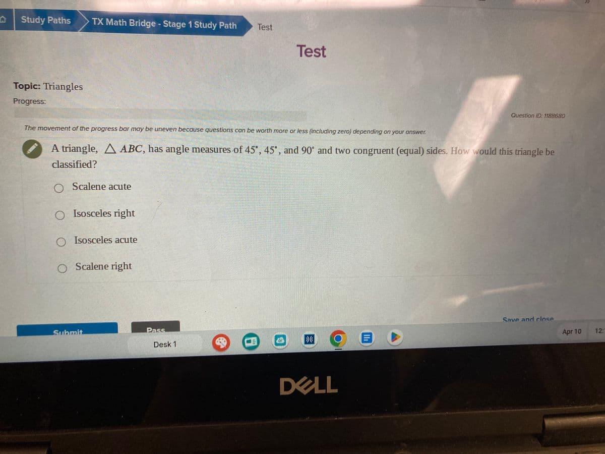 Study Paths
TX Math Bridge - Stage 1 Study Path
Test
Test
Topic: Triangles
Progress:
Question ID: 1188680
The movement of the progress bar may be uneven because questions can be worth more or less (including zero) depending on your answer.
A triangle, ABC, has angle measures of 45°, 45°, and 90° and two congruent (equal) sides. How would this triangle be
classified?
O Scalene acute
○ Isosceles right
O Isosceles acute
Scalene right
Submit
Pass.
Desk 1
DELL
Save and close
Apr 10
12:1