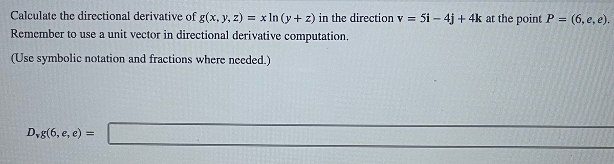 Calculate the directional derivative of g(x, y, z) = x ln (y+z) in the direction v = 5i - 4j+ 4k at the point P = (6, e, e).
Remember to use a unit vector in directional derivative computation.
(Use symbolic notation and fractions where needed.)
Dvg(6, e, e) =