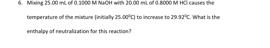 6. Mixing 25.00 mL of 0.1000 M NaOH with 20.00 mL of 0.8000 M HCl causes the
temperature of the mixture (initially 25.00°C) to increase to 29.92°C. What is the
enthalpy of neutralization for this reaction?
