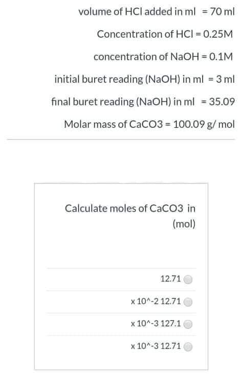 volume of HCl added in ml = 70 ml
Concentration of HCI = 0.25M
concentration of NaOH = 0.1M
initial buret reading (NaOH) in ml = 3 ml
final buret reading (NaOH) in ml = 35.09
Molar mass of CaCO3 = 100.09 g/ mol
Calculate moles of CaCO3 in
(mol)
12.71
x 10^-2 12.71
x 10^-3 127.1
x 10^-3 12.71
