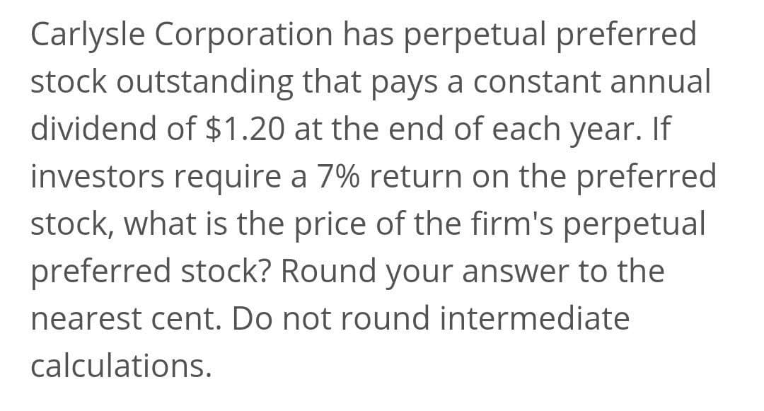 Carlysle Corporation has perpetual preferred
stock outstanding that pays a constant annual
dividend of $1.20 at the end of each year. If
investors require a 7% return on the preferred
stock, what is the price of the firm's perpetual
preferred stock? Round your answer to the
nearest cent. Do not round intermediate
calculations.
