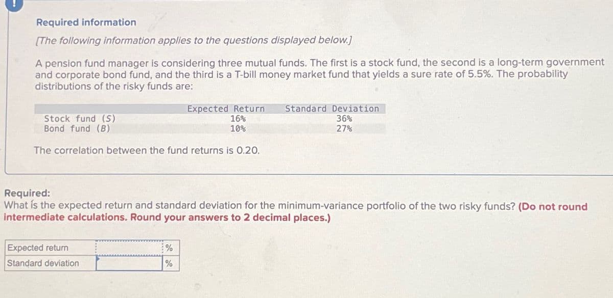 Required information
[The following information applies to the questions displayed below.]
A pension fund manager is considering three mutual funds. The first is a stock fund, the second is a long-term government
and corporate bond fund, and the third is a T-bill money market fund that yields a sure rate of 5.5%. The probability
distributions of the risky funds are:
Stock fund (S)
Bond fund (B)
Expected Return Standard Deviation
16%
10%
36%
27%
The correlation between the fund returns is 0.20.
Required:
What is the expected return and standard deviation for the minimum-variance portfolio of the two risky funds? (Do not round
intermediate calculations. Round your answers to 2 decimal places.)
Expected return
Standard deviation
%
%