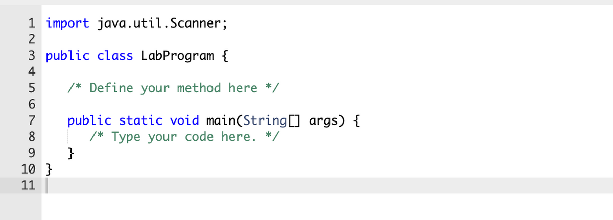 1 import java.util.Scanner;
2
3 public class LabProgram {
4
5
/* Define your method here */
6.
public static void main(String] args) {
/* Type your code here. */
}
7
8
9.
10 }
11
