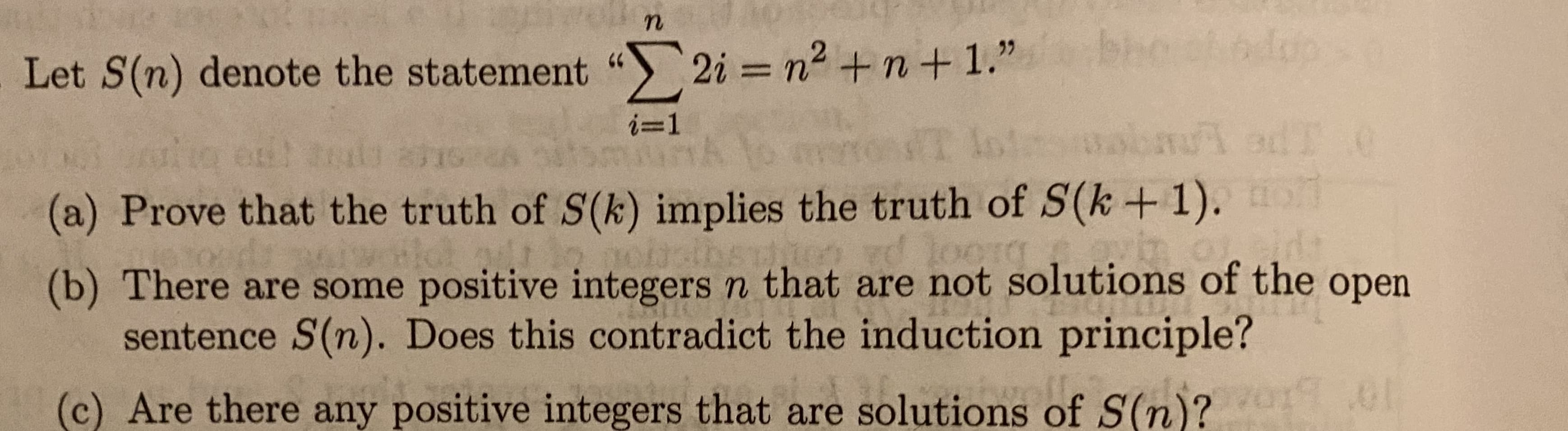 bho edop
Let S(n) denote the statement " 2i = n2 + n+1."
%3D
i=1
(a) Prove that the truth of S(k) implies the truth of S(k +1).
(b) There are some positive integers n that are not solutions of the
sentence S(n). Does this contradict the induction principle?
open
(c) Are there any positive integers that are solutions of S(n)? .0
