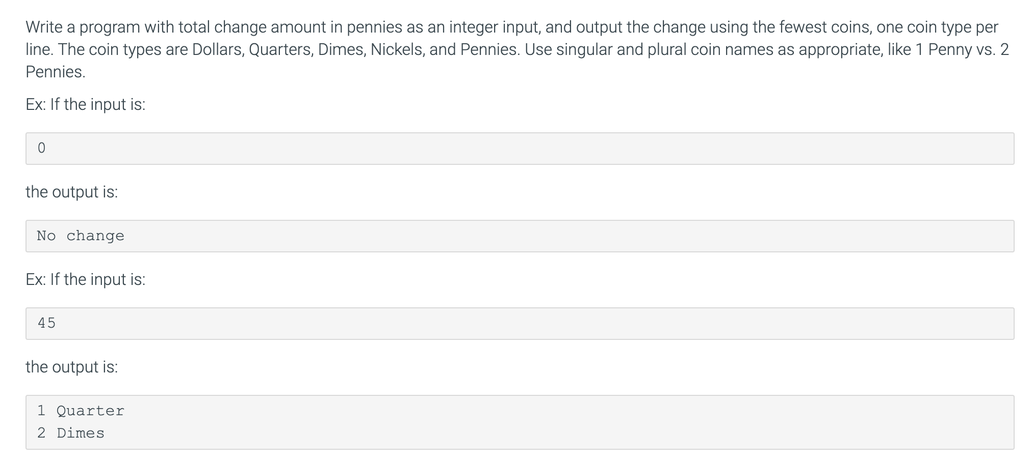 Write a program with total change amount in pennies as an integer input, and output the change using the fewest coins, one coin type per
line. The coin types are Dollars, Quarters, Dimes, Nickels, and Pennies. Use singular and plural coin names as appropriate, like 1 Penny vs. 2
Pennies.
Ex: If the input is:
the output is:
No change
Ex: If the input is:
45
the output is:
1 Quarter
2 Dimes
