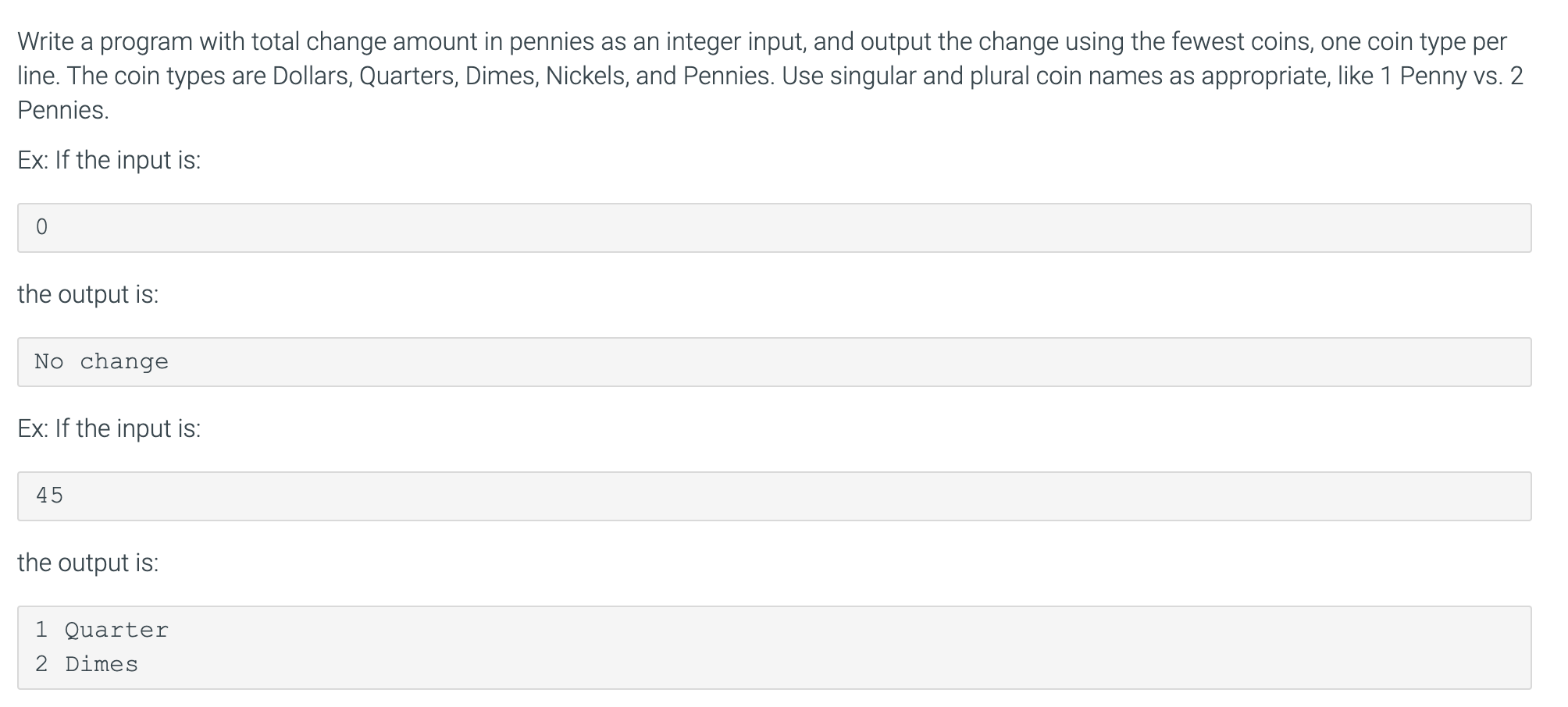 Write a program with total change amount in pennies as an integer input, and output the change using the fewest coins, one coin type per
line. The coin types are Dollars, Quarters, Dimes, Nickels, and Pennies. Use singular and plural coin names as appropriate, like 1 Penny vs. 2
Pennies.
