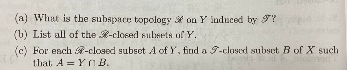 (a) What is the subspace topology R on Y induced by T?
(b) List all of the R-closed subsets of Y.
(c) For each R-closed subset A of Y, find a T-closed subset B of X such
IT
that A = Y n B.
