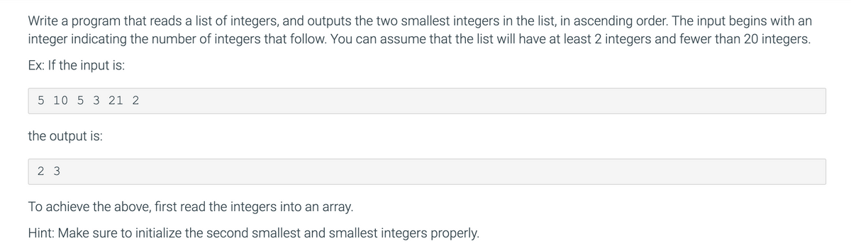 Write a program that reads a list of integers, and outputs the two smallest integers in the list, in ascending order. The input begins with an
integer indicating the number of integers that follow. You can assume that the list will have at least 2 integers and fewer than 20 integers.
Ex: If the input is:
5 10 5 3 21 2
the output is:
2 3
To achieve the above, first read the integers into an array.
Hint: Make sure to initialize the second smallest and smallest integers properly.
