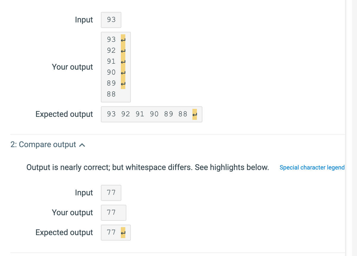 Input
93
93
92 -
91 -
Your output
90 -
89 -
88
Expected out
93 92 91 90 89 88 e
2: Compare output ^
Output is nearly correct; but whitespace differs. See highlights below.
Special character legend
Input
77
Your output
77
Expected output
77 -
