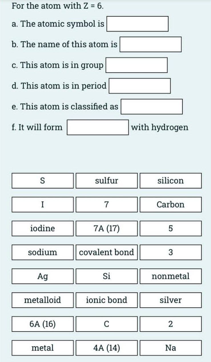 For the atom with Z = 6.
a. The atomic symbol is
b. The name of this atom is
c. This atom is in group
d. This atom is in period
e. This atom is classified as
f. It will form
S
I
iodine
sodium
Ag
metalloid
6A (16)
metal
sulfur
7
7A (17)
covalent bond
Si
ionic bond
C
with hydrogen
4A (14)
silicon
Carbon
5
3
nonmetal
silver
2
Na