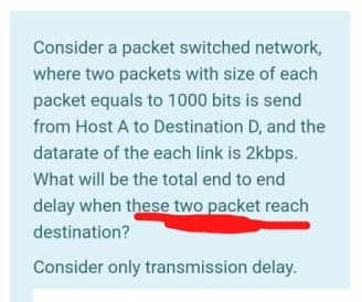 Consider a packet switched network,
where two packets with size of each
packet equals to 1000 bits is send
from Host A to Destination D, and the
datarate of the each link is 2kbps.
What will be the total end to end
delay when these two packet reach
destination?
Consider only transmission delay.
