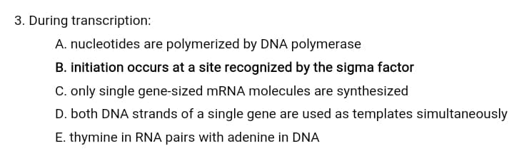 3. During transcription:
A. nucleotides are polymerized by DNA polymerase
B. initiation occurs at a site recognized by the sigma factor
C. only single gene-sized MRNA molecules are synthesized
D. both DNA strands of a single gene are used as templates simultaneously
E. thymine in RNA pairs with adenine in DNA
