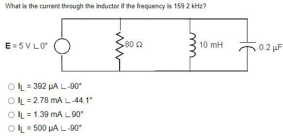 What is the current through the inductor if the frequency is 159.2 kHz?
E = 5 V L0°
OIL 392 μA L-90°
=
OIL2.78 mA L-44.1°
OIL 1.39 MA L 90°
OIL 500 μA L-90°
=
www
80 Q
m
10 mH
0.2 μF