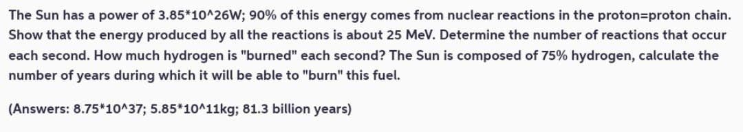 The Sun has a power of 3.85*10^26W; 90% of this energy comes from nuclear reactions in the proton=proton chain.
Show that the energy produced by all the reactions is about 25 MeV. Determine the number of reactions that occur
each second. How much hydrogen is "burned" each second? The Sun is composed of 75% hydrogen, calculate the
number of years during which it will be able to "burn" this fuel.
(Answers: 8.75*10^37; 5.85*10^11kg; 81.3 billion years)